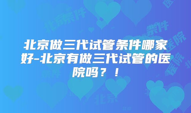 北京做三代试管条件哪家好-北京有做三代试管的医院吗？！