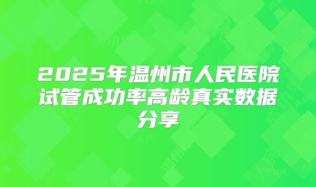 2025年温州市人民医院试管成功率高龄真实数据分享