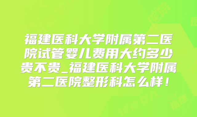 福建医科大学附属第二医院试管婴儿费用大约多少贵不贵_福建医科大学附属第二医院整形科怎么样！