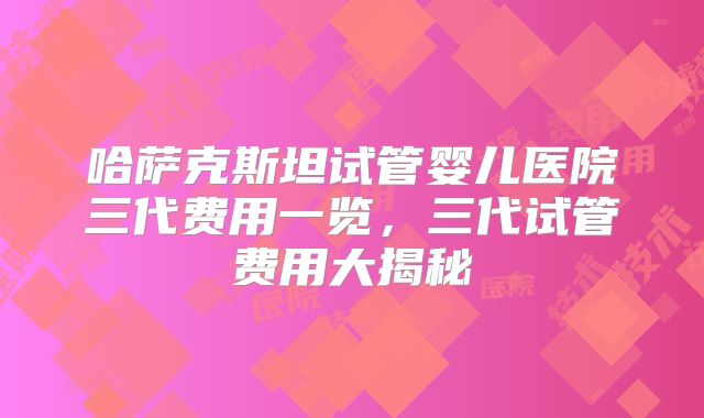 哈萨克斯坦试管婴儿医院三代费用一览,三代试管费用大揭秘