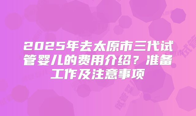 2025年去太原市三代试管婴儿的费用介绍？准备工作及注意事项