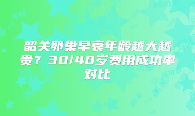 韶关卵巢早衰年龄越大越贵?30/40岁费用成功率对比