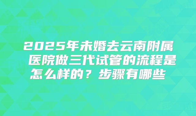 2025年未婚去云南附属 医院做三代试管的流程是怎么样的？步骤有哪些