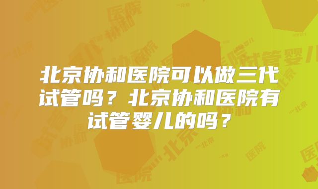 北京协和医院可以做三代试管吗?北京协和医院有试管婴儿的吗?