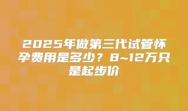 2025年做第三代试管怀孕费用是多少？8~12万只是起步价