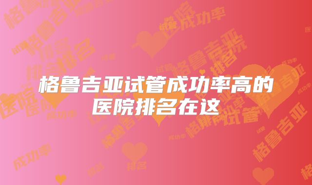 格鲁吉亚试管成功率高的医院排名在这