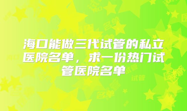 海口能做三代试管的私立医院名单，求一份热门试管医院名单