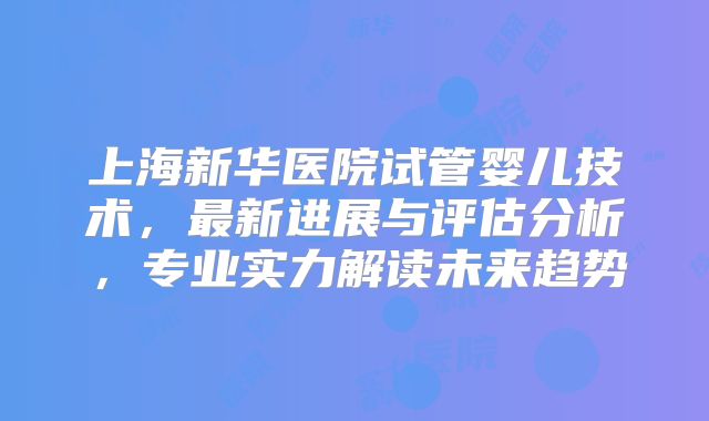 上海新华医院试管婴儿技术,最新进展与评估分析,专业实力解读未来趋势