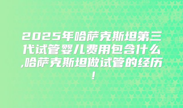 2025年哈萨克斯坦第三代试管婴儿费用包含什么,哈萨克斯坦做试管的经历！