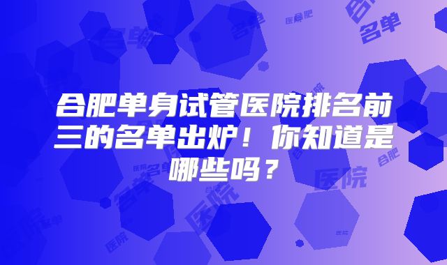 合肥单身试管医院排名前三的名单出炉！你知道是哪些吗？