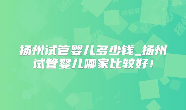 扬州试管婴儿多少钱_扬州试管婴儿哪家比较好!