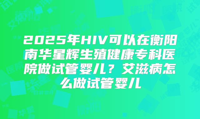 2025年HIV可以在衡阳南华星辉生殖健康专科医院做试管婴儿？艾滋病怎么做试管婴儿