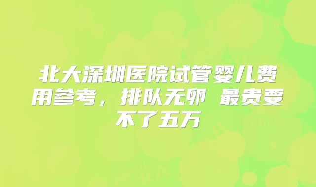 北大深圳医院试管婴儿费用参考，排队无卵�最贵要不了五万