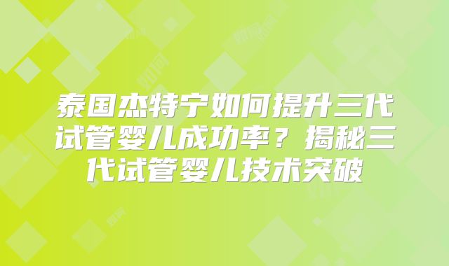 泰国杰特宁如何提升三代试管婴儿成功率？揭秘三代试管婴儿技术突破