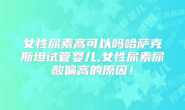 女性尿素高可以吗哈萨克斯坦试管婴儿,女性尿素尿酸偏高的原因!