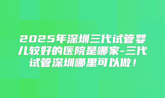 2025年深圳三代试管婴儿较好的医院是哪家-三代试管深圳哪里可以做!