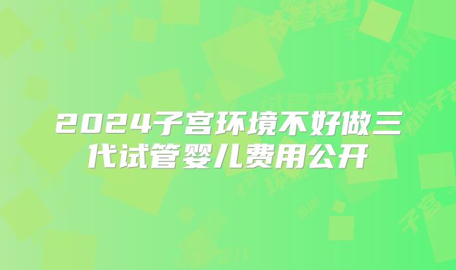 2024子宫环境不好做三代试管婴儿费用公开