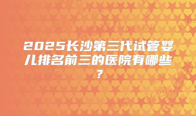 2025长沙第三代试管婴儿排名前三的医院有哪些？