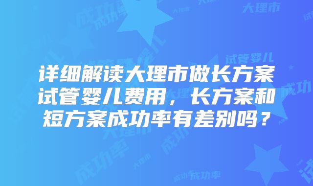 详细解读大理市做长方案试管婴儿费用，长方案和短方案成功率有差别吗？