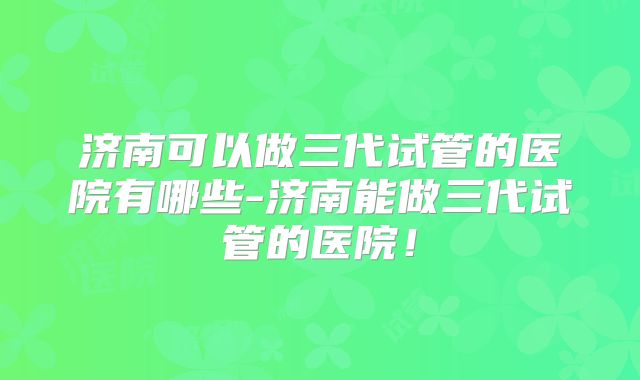 济南可以做三代试管的医院有哪些-济南能做三代试管的医院!