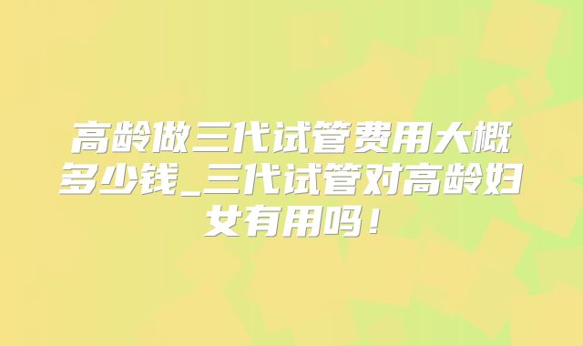 高龄做三代试管费用大概多少钱_三代试管对高龄妇女有用吗！