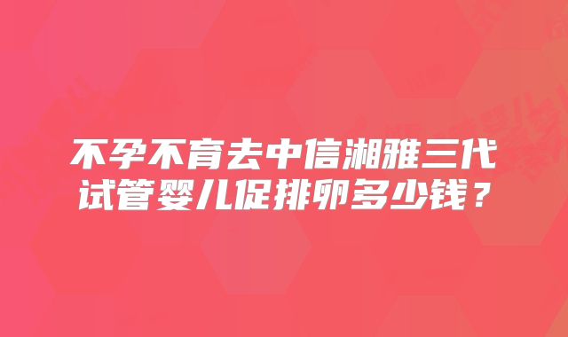 不孕不育去中信湘雅三代试管婴儿促排卵多少钱？