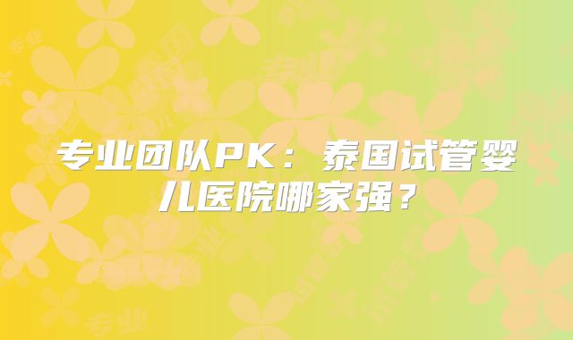 专业团队PK:泰国试管婴儿医院哪家强?