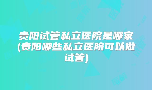 贵阳试管私立医院是哪家(贵阳哪些私立医院可以做试管)