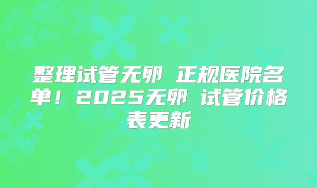 整理试管无卵�正规医院名单！2025无卵�试管价格表更新