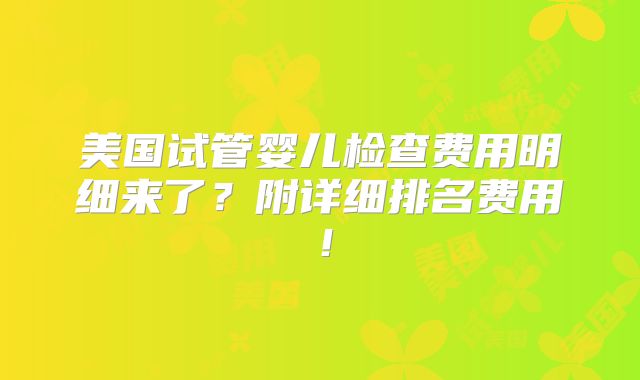 美国试管婴儿检查费用明细来了?附详细排名费用!