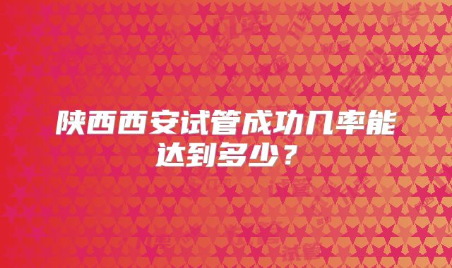 陕西西安试管成功几率能达到多少？