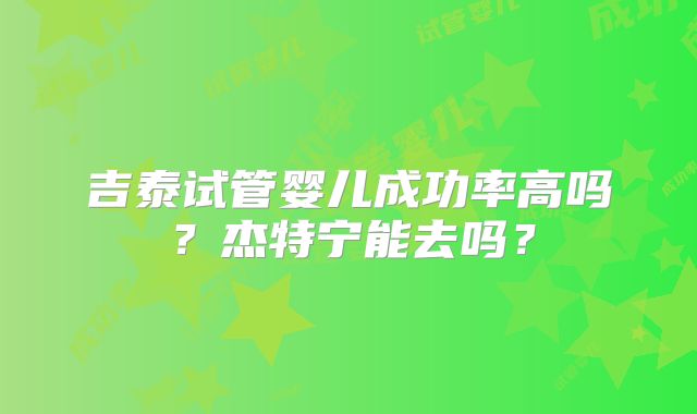 吉泰试管婴儿成功率高吗?杰特宁能去吗?