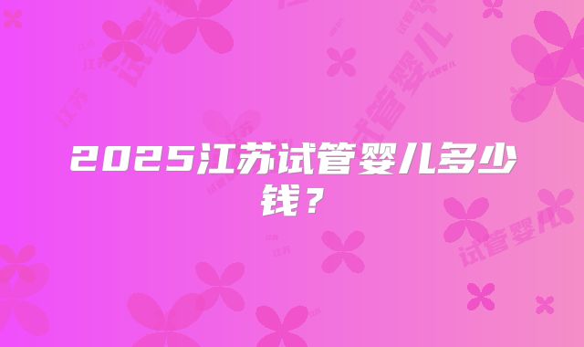 2025江苏试管婴儿多少钱?