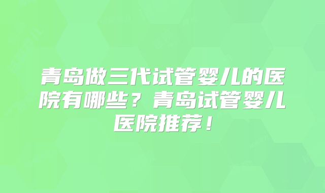 青岛做三代试管婴儿的医院有哪些?青岛试管婴儿医院推荐!