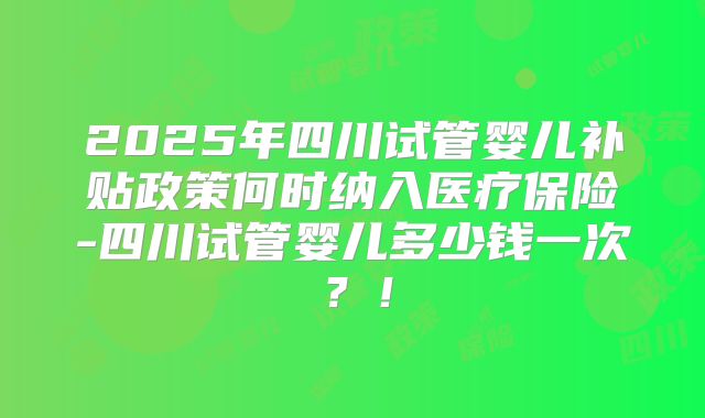 2025年四川试管婴儿补贴政策何时纳入医疗保险-四川试管婴儿多少钱一次？！