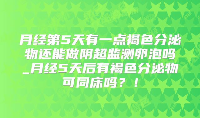 月经第5天有一点褐色分泌物还能做阴超监测卵泡吗_月经5天后有褐色分泌物可同床吗?!