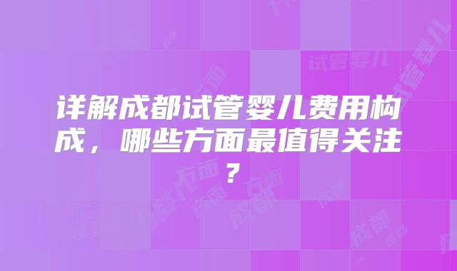 详解成都试管婴儿费用构成,哪些方面最值得关注?