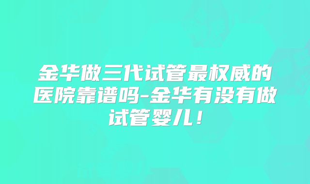 金华做三代试管最权威的医院靠谱吗-金华有没有做试管婴儿！