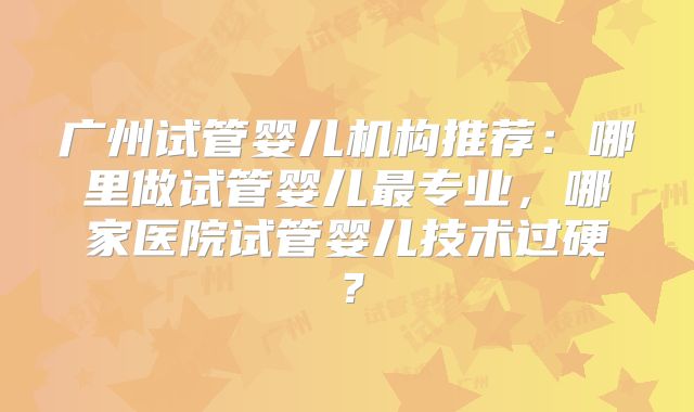 广州试管婴儿机构推荐：哪里做试管婴儿最专业，哪家医院试管婴儿技术过硬？