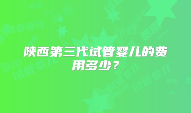 陕西第三代试管婴儿的费用多少？