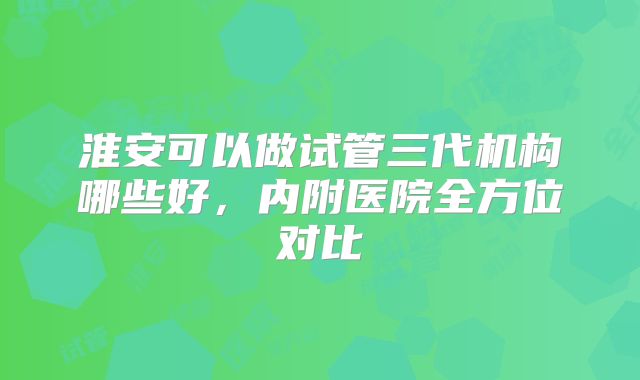 淮安可以做试管三代机构哪些好，内附医院全方位对比