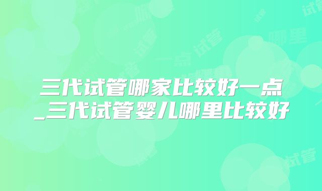 三代试管哪家比较好一点_三代试管婴儿哪里比较好