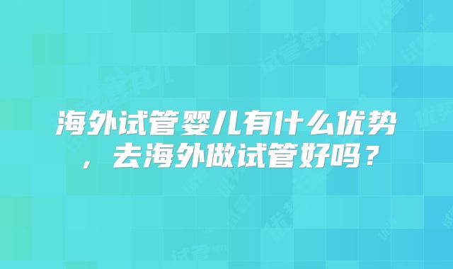 海外试管婴儿有什么优势,去海外做试管好吗?