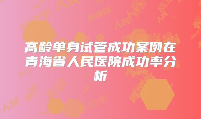 高龄单身试管成功案例在青海省人民医院成功率分析