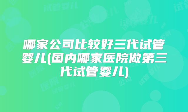哪家公司比较好三代试管婴儿(国内哪家医院做第三代试管婴儿)