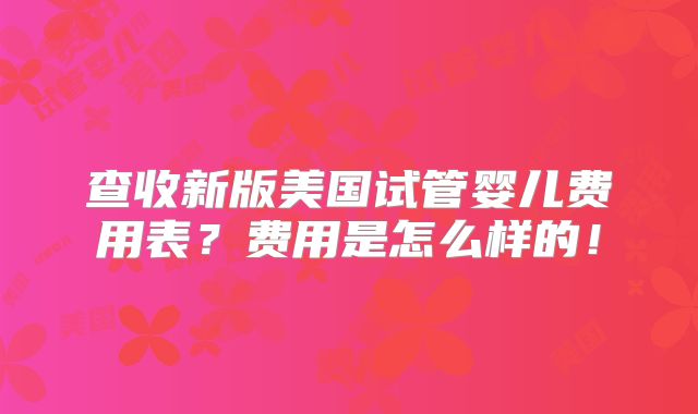 查收新版美国试管婴儿费用表？费用是怎么样的！