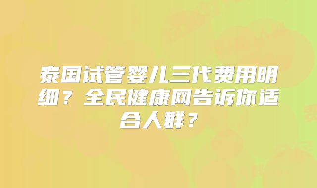 泰国试管婴儿三代费用明细？全民健康网告诉你适合人群？