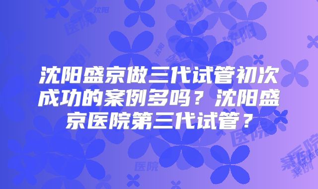 沈阳盛京做三代试管初次成功的案例多吗？沈阳盛京医院第三代试管？