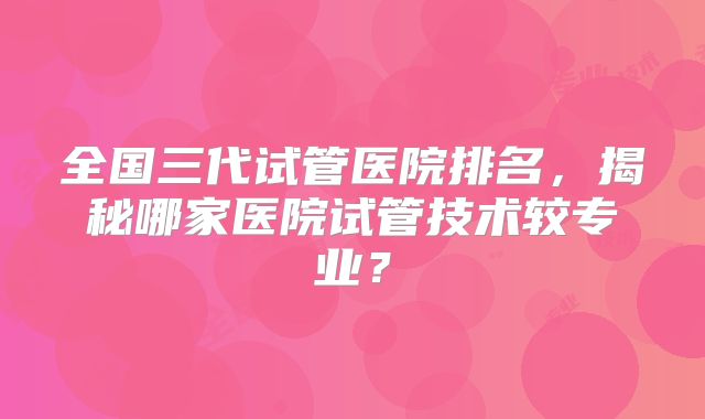 全国三代试管医院排名,揭秘哪家医院试管技术较专业?
