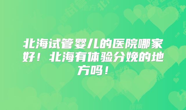 北海试管婴儿的医院哪家好！北海有体验分娩的地方吗！